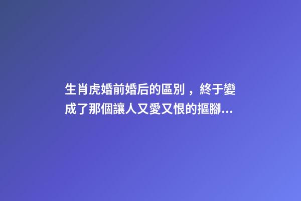 生肖虎婚前婚后的區別，終于變成了那個讓人又愛又恨的摳腳大漢